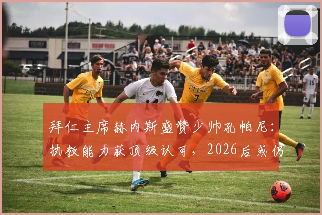 拜仁主席赫内斯盛赞少帅孔帕尼：执教能力获顶级认可，2026后或仍掌舵，揭秘其如何点石成金激发球员潜能
