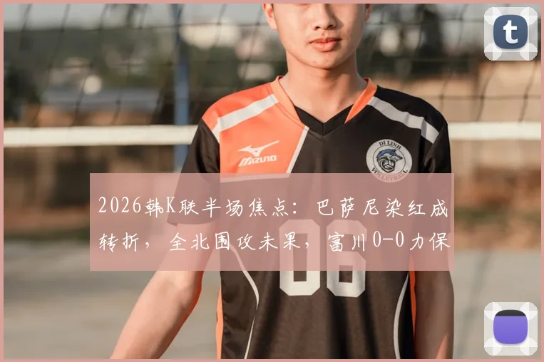 2026韩K联半场焦点：巴萨尼染红成转折，全北围攻未果，富川0-0力保球门不失（附赛后分析）