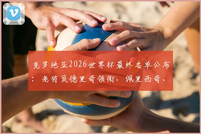 克罗地亚2026世界杯最终名单公布:老将莫德里奇领衔,佩里西奇、格瓦迪奥尔悉数入选,附阵容分析预测