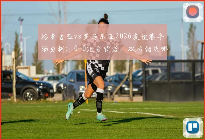 格鲁吉亚vs罗马尼亚2026友谊赛半场分析：0-0比分背后，双方错失哪些关键机会？附半场数据解读