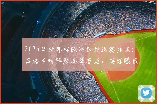 2026年世界杯欧洲区预选赛焦点：苏格兰对阵摩洛哥赛后，英媒曝裁判关键点球漏判引争议