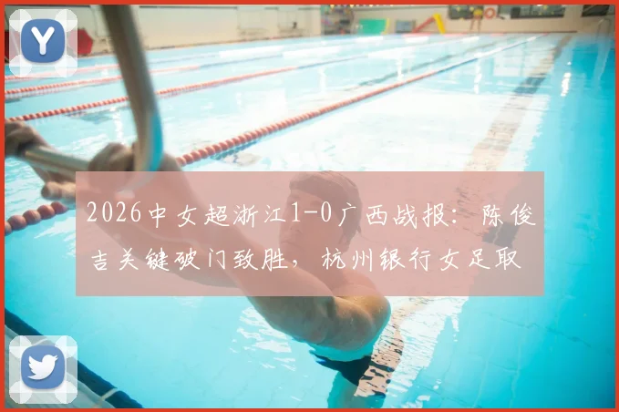 2026中女超浙江1-0广西战报:陈俊吉关键破门致胜,杭州银行女足取胜过程与全场录像回放解读